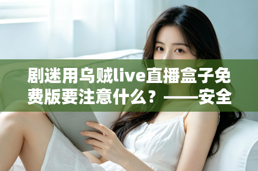 剧迷用乌贼live直播盒子免费版要注意什么？——安全追剧与避坑防雷全指南