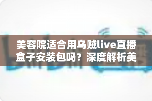 美容院适合用乌贼live直播盒子安装包吗？深度解析美容院直播营销的机遇、利弊与实操指南
