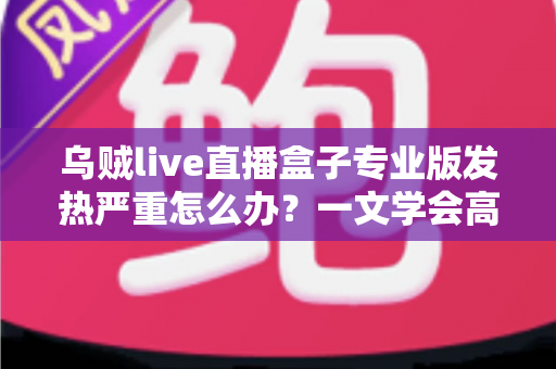 乌贼live直播盒子专业版发热严重怎么办?一文学会高效散热与科学养护全攻略 乌贼live直播盒子专业版发热严重怎么办?一文学会高效散热与科学养护全攻略