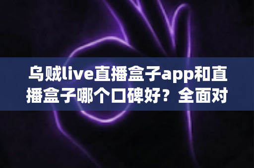 乌贼live直播盒子app和直播盒子哪个口碑好？全面对比分析与选型避坑指南