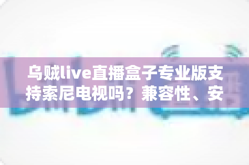 乌贼live直播盒子专业版支持索尼电视吗?兼容性、安装方法与使用体验全解析 乌贼live直播盒子专业版支持索尼电视吗?兼容性、安装方法与使用体验全解析