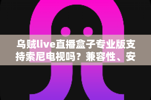 乌贼live直播盒子专业版支持索尼电视吗?兼容性、安装方法与使用体验全解析 乌贼live直播盒子专业版支持索尼电视吗?兼容性、安装方法与使用体验全解析