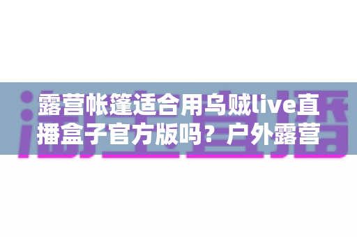 露营帐篷适合用乌贼live直播盒子官方版吗？户外露营直播设备使用全攻略