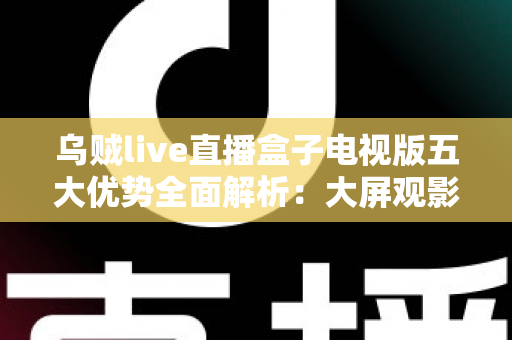 乌贼live直播盒子电视版五大优势全面解析：大屏观影体验从此与众不同