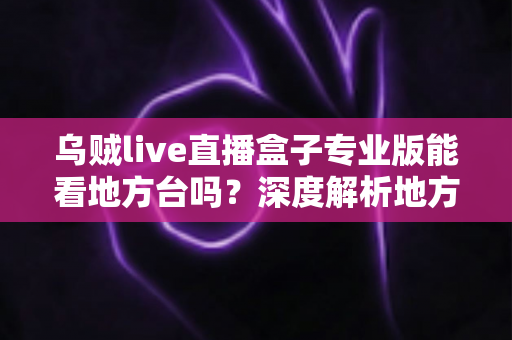 乌贼live直播盒子专业版能看地方台吗？深度解析地方频道观看体验与实用攻略