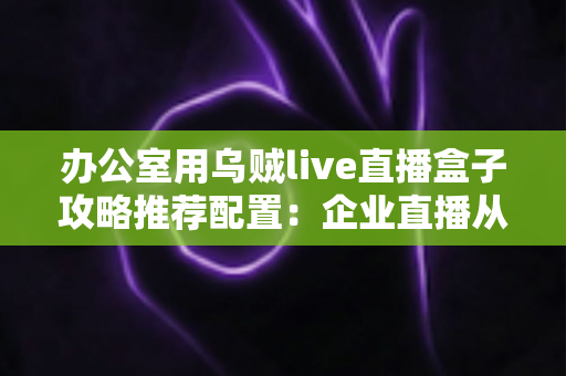 办公室用乌贼live直播盒子攻略推荐配置：企业直播从选型到落地的完整指南