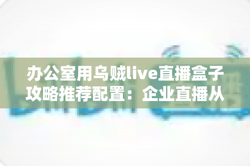 办公室用乌贼live直播盒子攻略推荐配置：企业直播从选型到落地的完整指南