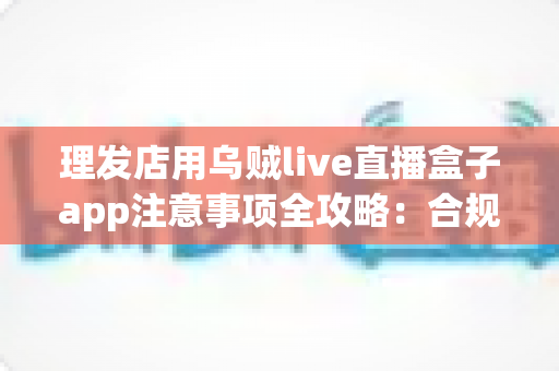 理发店用乌贼live直播盒子app注意事项全攻略：合规开播、保护隐私、高效引流的实战指南