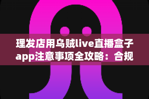 理发店用乌贼live直播盒子app注意事项全攻略：合规开播、保护隐私、高效引流的实战指南