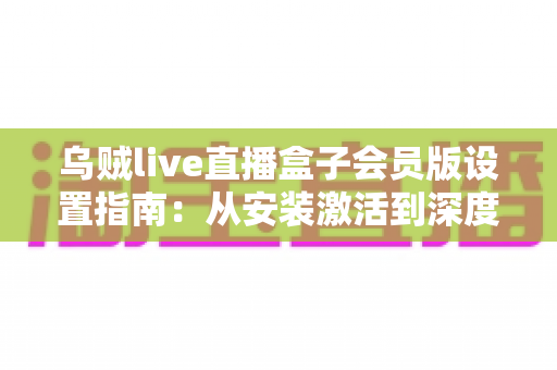 乌贼live直播盒子会员版设置指南:从安装激活到深度优化的全流程配置教程 乌贼live直播盒子会员版设置指南:从安装激活到深度优化的全流程配置教程