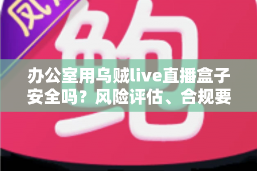 办公室用乌贼live直播盒子安全吗?风险评估、合规要点与安全使用指南全面解析 办公室用乌贼live直播盒子安全吗?风险评估、合规要点与安全使用指南全面解析