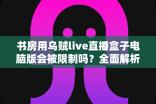 书房用乌贼live直播盒子电脑版会被限制吗？全面解析使用限制、原因与实用应对方案