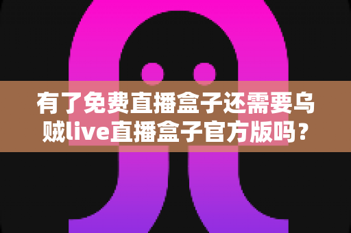 有了免费直播盒子还需要乌贼live直播盒子官方版吗?全面解析免费与官方版的真实差异与明智选择指南 有了免费直播盒子还需要乌贼live直播盒子官方版吗?全面解析免费与官方版的真实差异与明智选择指南