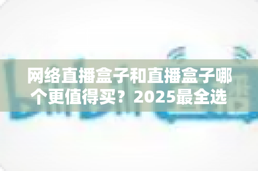 网络直播盒子和直播盒子哪个更值得买？2025最全选购对比指南，一文帮你避坑不花冤枉钱