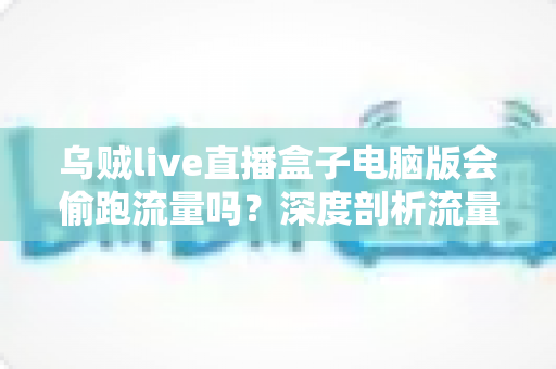 乌贼live直播盒子电脑版会偷跑流量吗?深度剖析流量消耗真相与省流实用指南 乌贼live直播盒子电脑版会偷跑流量吗?深度剖析流量消耗真相与省流实用指南