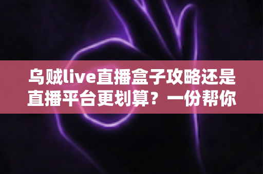 乌贼live直播盒子攻略还是直播平台更划算？一份帮你算清每一分钱的深度对比指南