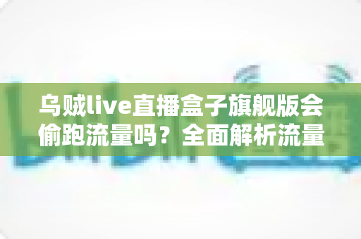 乌贼live直播盒子旗舰版会偷跑流量吗?全面解析流量消耗真相与实用省流指南 乌贼live直播盒子旗舰版会偷跑流量吗?全面解析流量消耗真相与实用省流指南