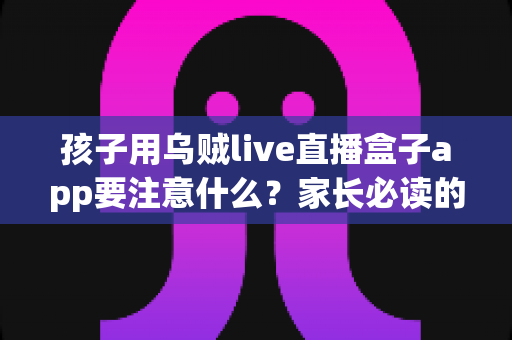 孩子用乌贼live直播盒子app要注意什么？家长必读的安全使用与防护全指南
