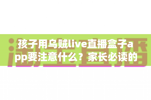孩子用乌贼live直播盒子app要注意什么？家长必读的安全使用与防护全指南
