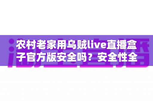 农村老家用乌贼live直播盒子官方版安全吗？安全性全面解析与实用避坑指南