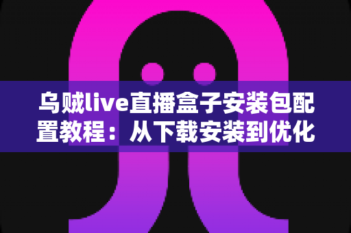 乌贼live直播盒子安装包配置教程：从下载安装到优化设置的完整实战指南