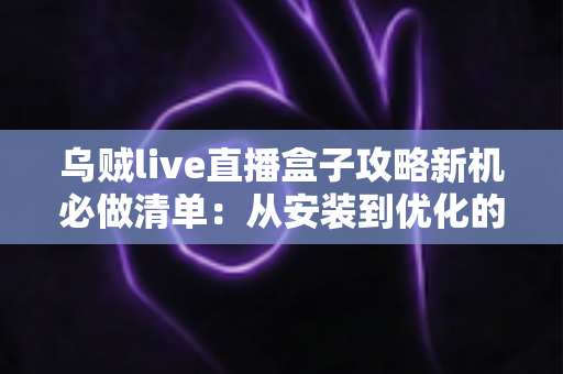 乌贼live直播盒子攻略新机必做清单：从安装到优化的全流程新机配置指南