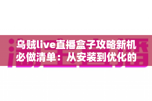 乌贼live直播盒子攻略新机必做清单：从安装到优化的全流程新机配置指南