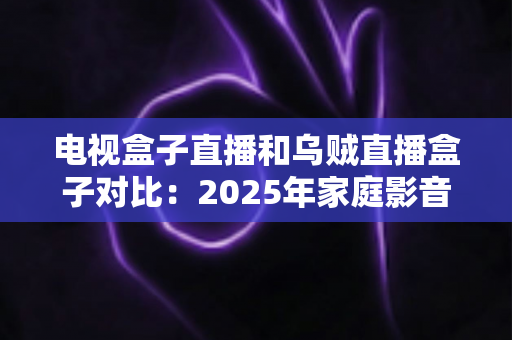 电视盒子直播和乌贼直播盒子对比:2025年家庭影音设备深度选购指南 电视盒子直播和乌贼直播盒子对比:2025年家庭影音设备深度选购指南
