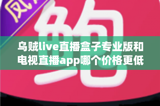 乌贼live直播盒子专业版和电视直播app哪个价格更低？全面价格对比与选购指南