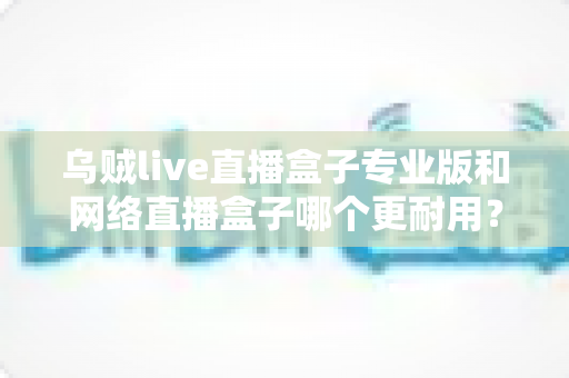 乌贼live直播盒子专业版和网络直播盒子哪个更耐用？深度对比评测与选购指南