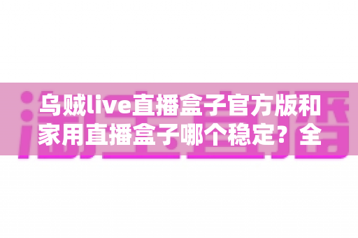 乌贼live直播盒子官方版和家用直播盒子哪个稳定?全面解析两大直播方案的稳定性差异 乌贼live直播盒子官方版和家用直播盒子哪个稳定?全面解析两大直播方案的稳定性差异