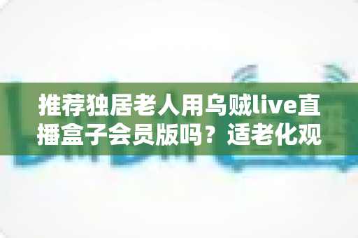 推荐独居老人用乌贼live直播盒子会员版吗？适老化观影方案全解析，子女必看的选购指南