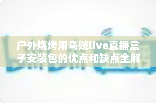户外烧烤用乌贼live直播盒子安装包的优点和缺点全解析:户外直播烧烤达人必读的实用指南 户外烧烤用乌贼live直播盒子安装包的优点和缺点全解析:户外直播烧烤达人必读的实用指南