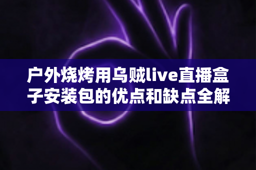户外烧烤用乌贼live直播盒子安装包的优点和缺点全解析：户外直播烧烤达人必读的实用指南