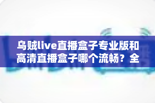 乌贼live直播盒子专业版和高清直播盒子哪个流畅？全面深度对比助你选出最顺滑的观影神器