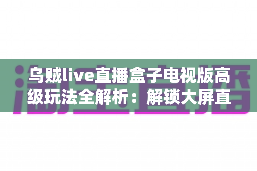 乌贼live直播盒子电视版高级玩法全解析:解锁大屏直播体验的进阶实战指南 乌贼live直播盒子电视版高级玩法全解析:解锁大屏直播体验的进阶实战指南