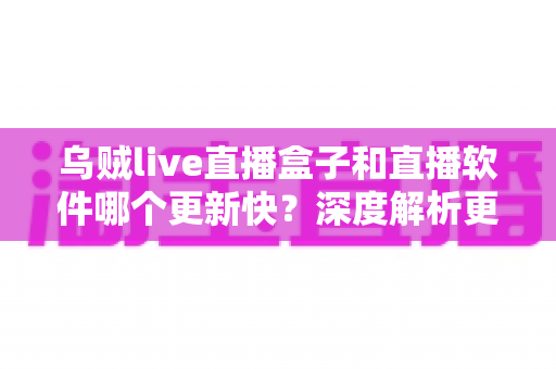 乌贼live直播盒子和直播软件哪个更新快？深度解析更新机制与使用体验全对比