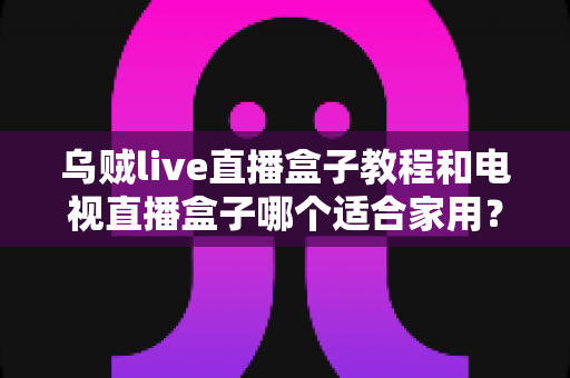 乌贼live直播盒子教程和电视直播盒子哪个适合家用？2025家庭观影设备选购与安装全指南