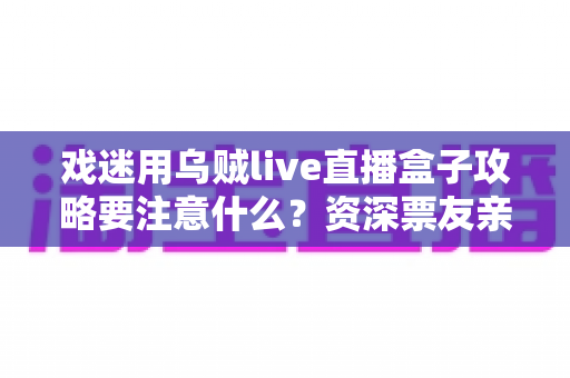 戏迷用乌贼live直播盒子攻略要注意什么？资深票友亲测的使用要点与避坑全指南