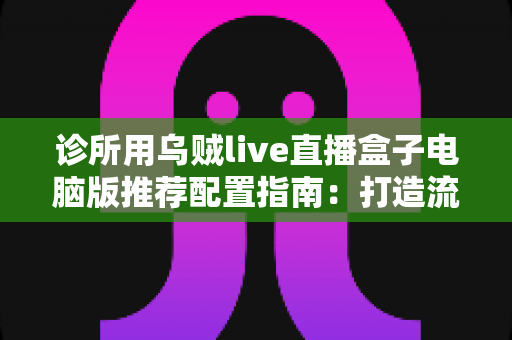 诊所用乌贼live直播盒子电脑版推荐配置指南:打造流畅稳定的医疗直播环境 诊所用乌贼live直播盒子电脑版推荐配置指南:打造流畅稳定的医疗直播环境