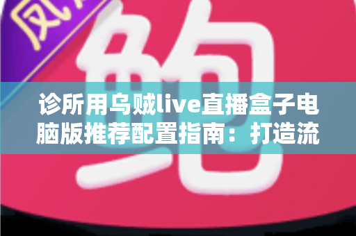 诊所用乌贼live直播盒子电脑版推荐配置指南：打造流畅稳定的医疗直播环境