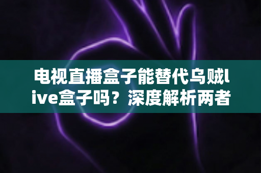 电视直播盒子能替代乌贼live盒子吗？深度解析两者的差异与选购建议