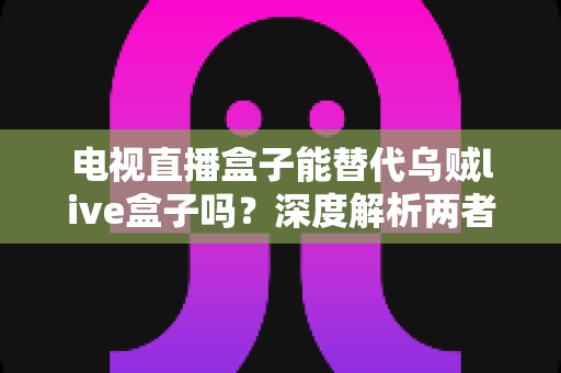 电视直播盒子能替代乌贼live盒子吗？深度解析两者的差异与选购建议