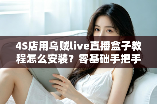 4S店用乌贼live直播盒子教程怎么安装?零基础手把手安装指南,快速搭建稳定获客直播间 4S店用乌贼live直播盒子教程怎么安装?零基础手把手安装指南,快速搭建稳定获客直播间