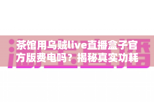 茶馆用乌贼live直播盒子官方版费电吗?揭秘真实功耗与每月电费,附超实用省电攻略 茶馆用乌贼live直播盒子官方版费电吗?揭秘真实功耗与每月电费,附超实用省电攻略