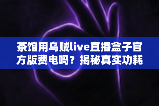 茶馆用乌贼live直播盒子官方版费电吗？揭秘真实功耗与每月电费，附超实用省电攻略