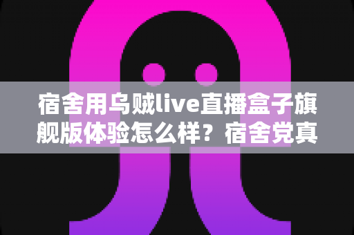 宿舍用乌贼live直播盒子旗舰版体验怎么样?宿舍党真实测评与深度使用感受全解析 宿舍用乌贼live直播盒子旗舰版体验怎么样?宿舍党真实测评与深度使用感受全解析