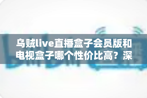 乌贼live直播盒子会员版和电视盒子哪个性价比高？深度对比帮你选对不花冤枉钱