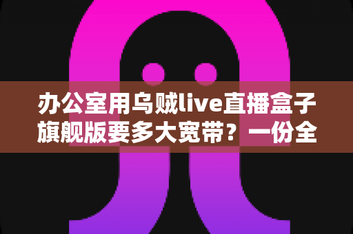 办公室用乌贼live直播盒子旗舰版要多大宽带？一份全面的带宽配置与选购指南