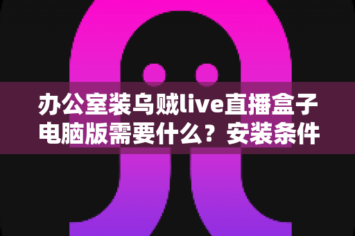 办公室装乌贼live直播盒子电脑版需要什么？安装条件、配置要求与准备事项一站式指南
